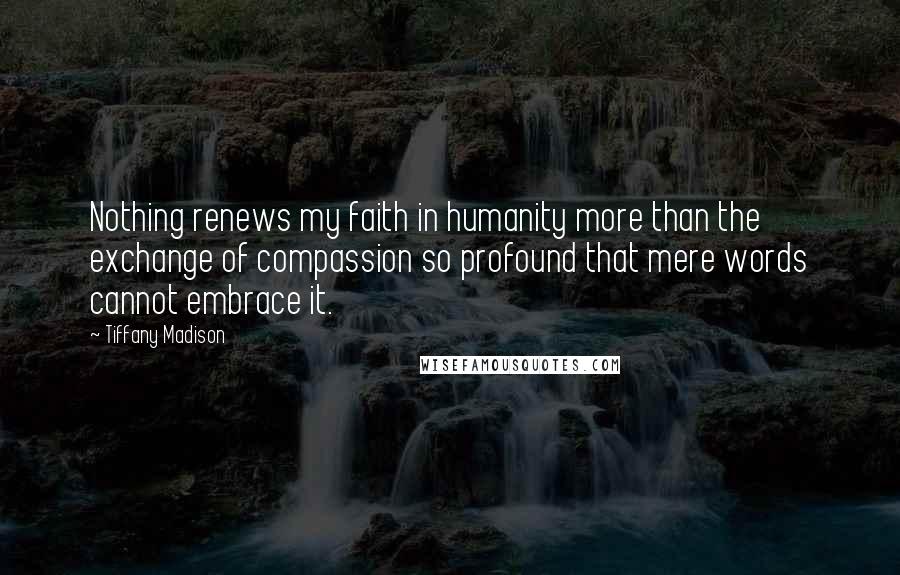 Tiffany Madison Quotes: Nothing renews my faith in humanity more than the exchange of compassion so profound that mere words cannot embrace it.