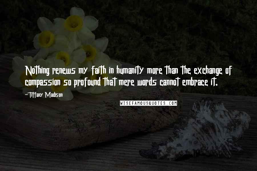 Tiffany Madison Quotes: Nothing renews my faith in humanity more than the exchange of compassion so profound that mere words cannot embrace it.