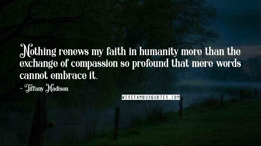 Tiffany Madison Quotes: Nothing renews my faith in humanity more than the exchange of compassion so profound that mere words cannot embrace it.