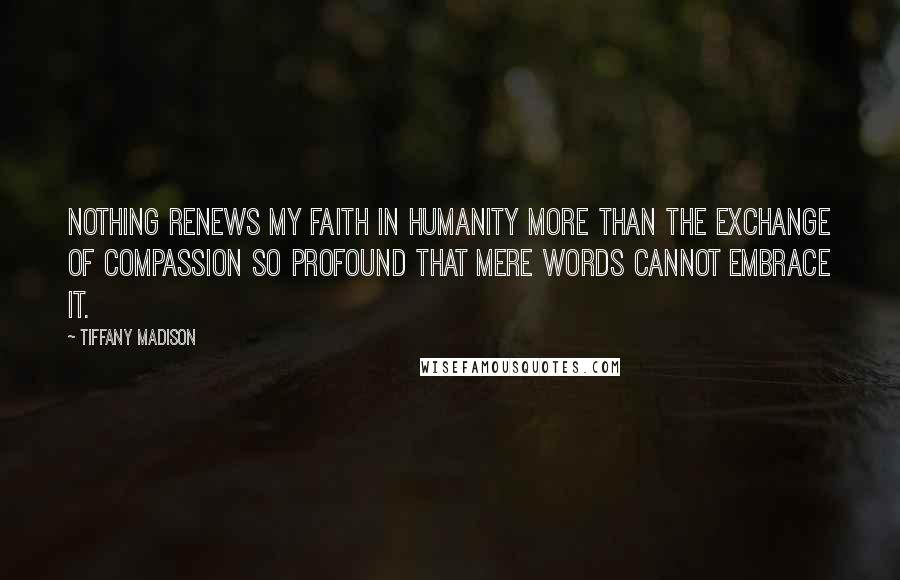 Tiffany Madison Quotes: Nothing renews my faith in humanity more than the exchange of compassion so profound that mere words cannot embrace it.