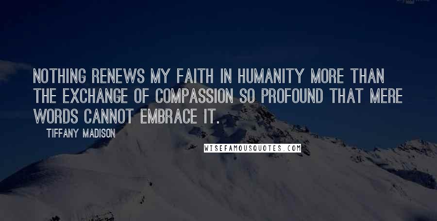 Tiffany Madison Quotes: Nothing renews my faith in humanity more than the exchange of compassion so profound that mere words cannot embrace it.