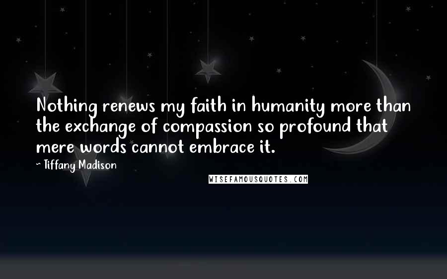 Tiffany Madison Quotes: Nothing renews my faith in humanity more than the exchange of compassion so profound that mere words cannot embrace it.