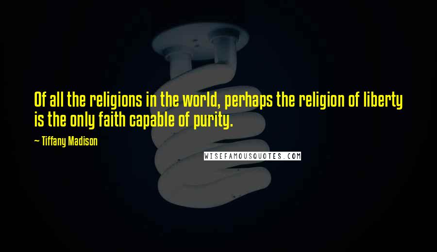 Tiffany Madison Quotes: Of all the religions in the world, perhaps the religion of liberty is the only faith capable of purity.