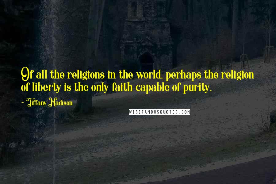 Tiffany Madison Quotes: Of all the religions in the world, perhaps the religion of liberty is the only faith capable of purity.