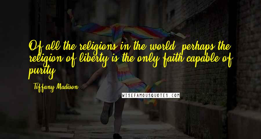 Tiffany Madison Quotes: Of all the religions in the world, perhaps the religion of liberty is the only faith capable of purity.