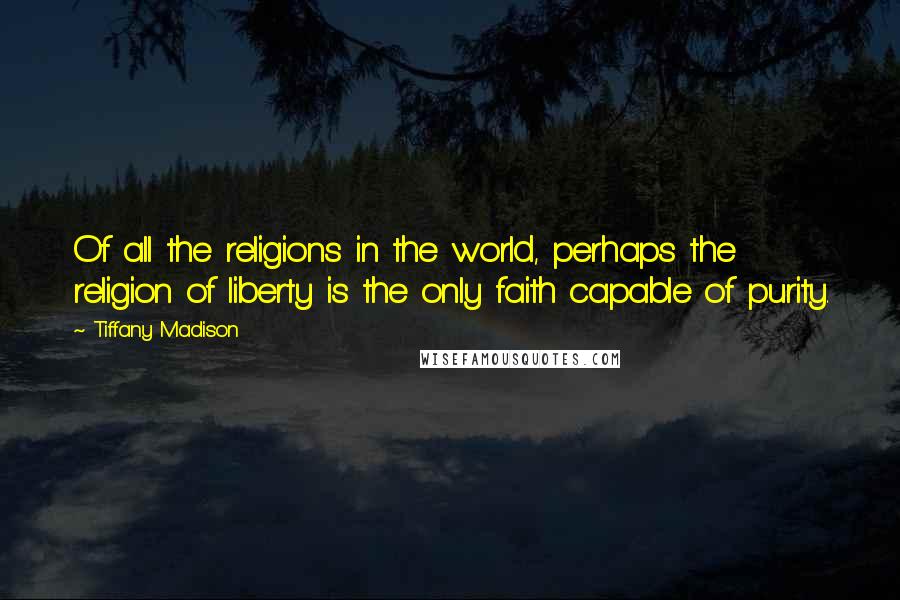 Tiffany Madison Quotes: Of all the religions in the world, perhaps the religion of liberty is the only faith capable of purity.