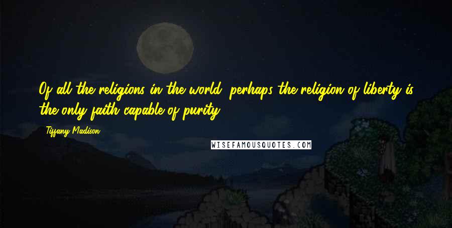 Tiffany Madison Quotes: Of all the religions in the world, perhaps the religion of liberty is the only faith capable of purity.