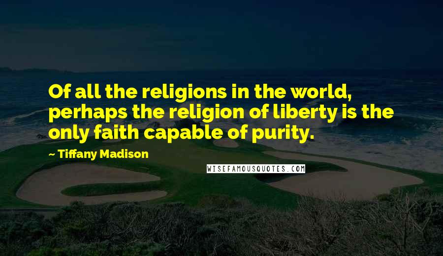 Tiffany Madison Quotes: Of all the religions in the world, perhaps the religion of liberty is the only faith capable of purity.