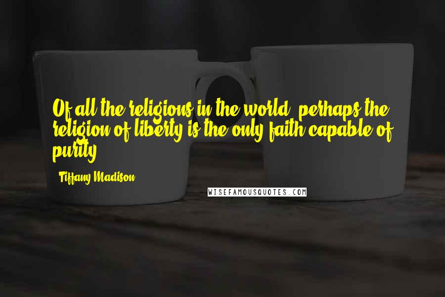 Tiffany Madison Quotes: Of all the religions in the world, perhaps the religion of liberty is the only faith capable of purity.