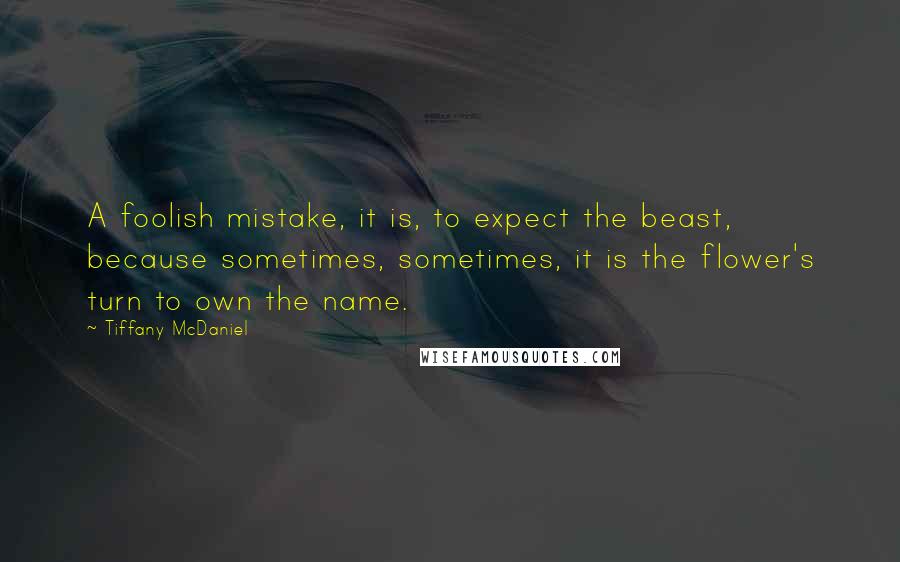 Tiffany McDaniel Quotes: A foolish mistake, it is, to expect the beast, because sometimes, sometimes, it is the flower's turn to own the name.