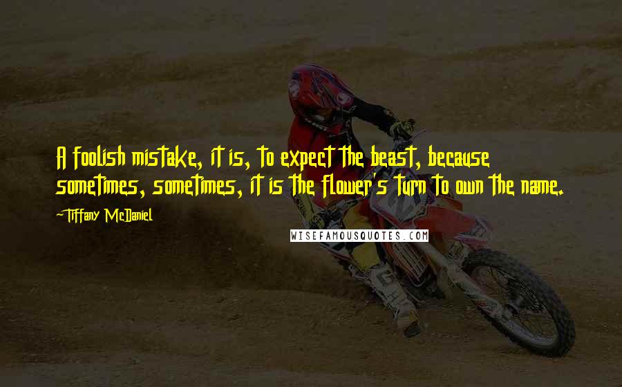 Tiffany McDaniel Quotes: A foolish mistake, it is, to expect the beast, because sometimes, sometimes, it is the flower's turn to own the name.