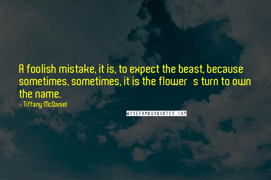 Tiffany McDaniel Quotes: A foolish mistake, it is, to expect the beast, because sometimes, sometimes, it is the flower's turn to own the name.