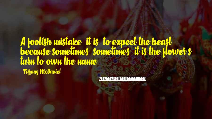 Tiffany McDaniel Quotes: A foolish mistake, it is, to expect the beast, because sometimes, sometimes, it is the flower's turn to own the name.