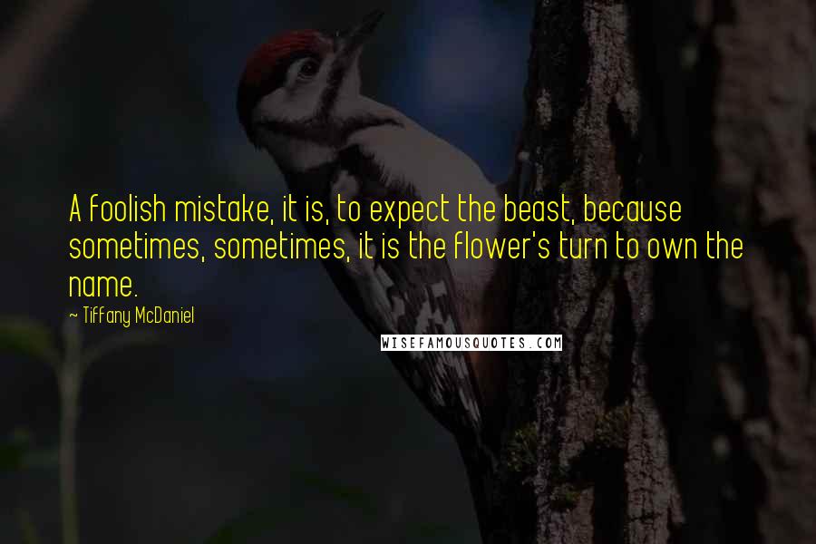 Tiffany McDaniel Quotes: A foolish mistake, it is, to expect the beast, because sometimes, sometimes, it is the flower's turn to own the name.