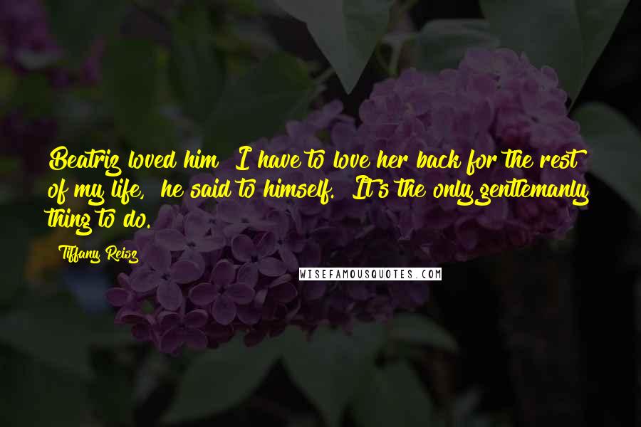 Tiffany Reisz Quotes: Beatriz loved him?"I have to love her back for the rest of my life," he said to himself. "It's the only gentlemanly thing to do.