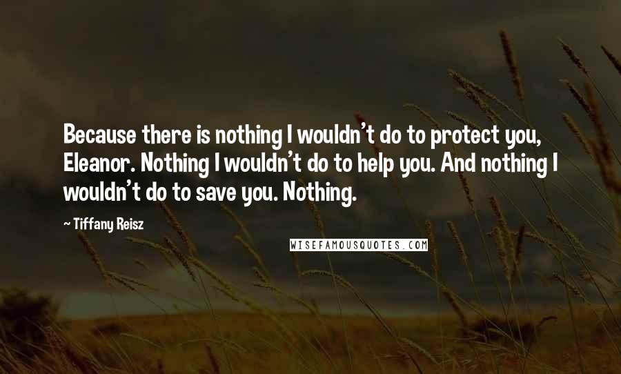 Tiffany Reisz Quotes: Because there is nothing I wouldn't do to protect you, Eleanor. Nothing I wouldn't do to help you. And nothing I wouldn't do to save you. Nothing.