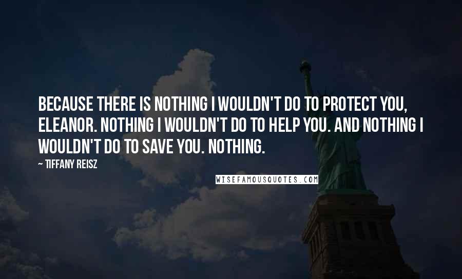 Tiffany Reisz Quotes: Because there is nothing I wouldn't do to protect you, Eleanor. Nothing I wouldn't do to help you. And nothing I wouldn't do to save you. Nothing.