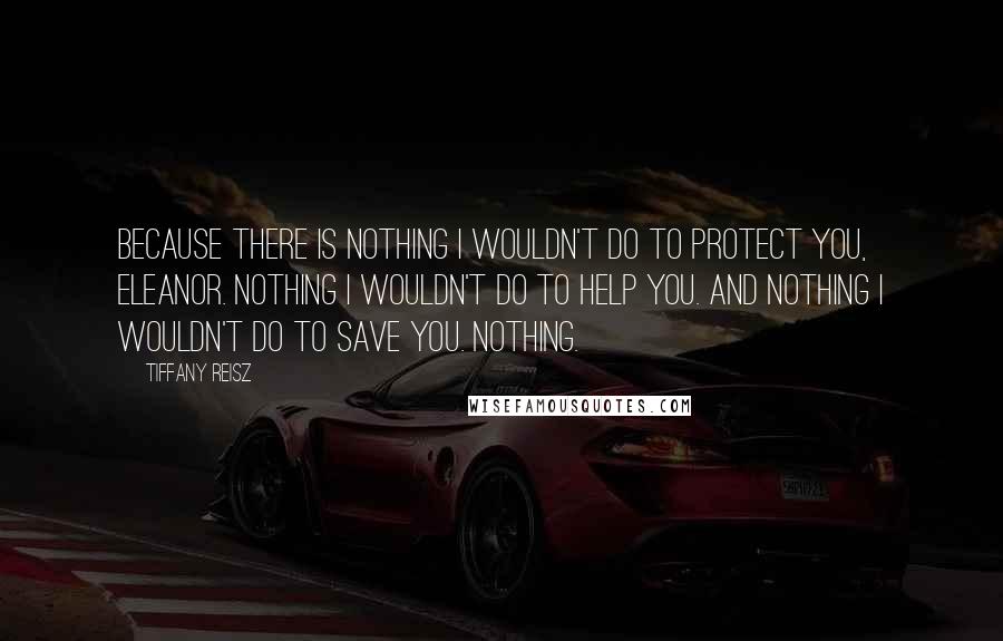 Tiffany Reisz Quotes: Because there is nothing I wouldn't do to protect you, Eleanor. Nothing I wouldn't do to help you. And nothing I wouldn't do to save you. Nothing.