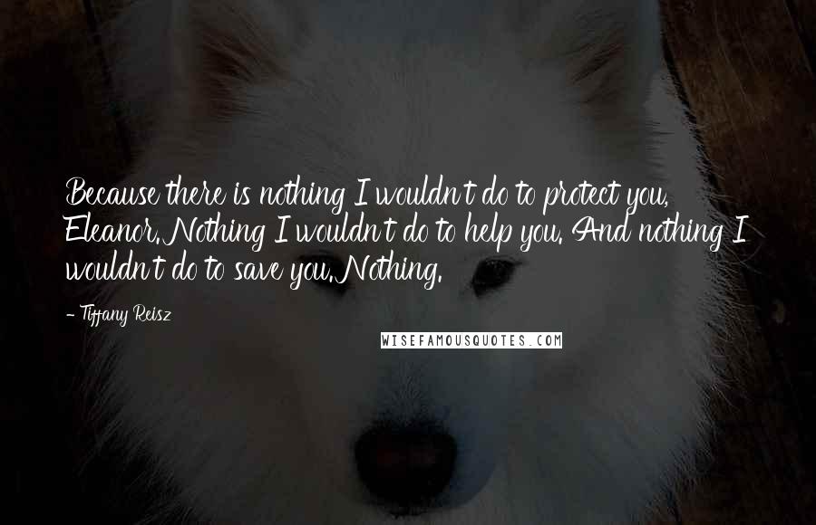 Tiffany Reisz Quotes: Because there is nothing I wouldn't do to protect you, Eleanor. Nothing I wouldn't do to help you. And nothing I wouldn't do to save you. Nothing.