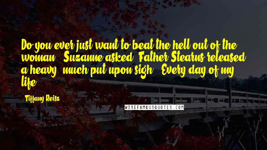 Tiffany Reisz Quotes: Do you ever just want to beat the hell out of the woman?" Suzanne asked. Father Stearns released a heavy, much put-upon sigh. "Every day of my life.