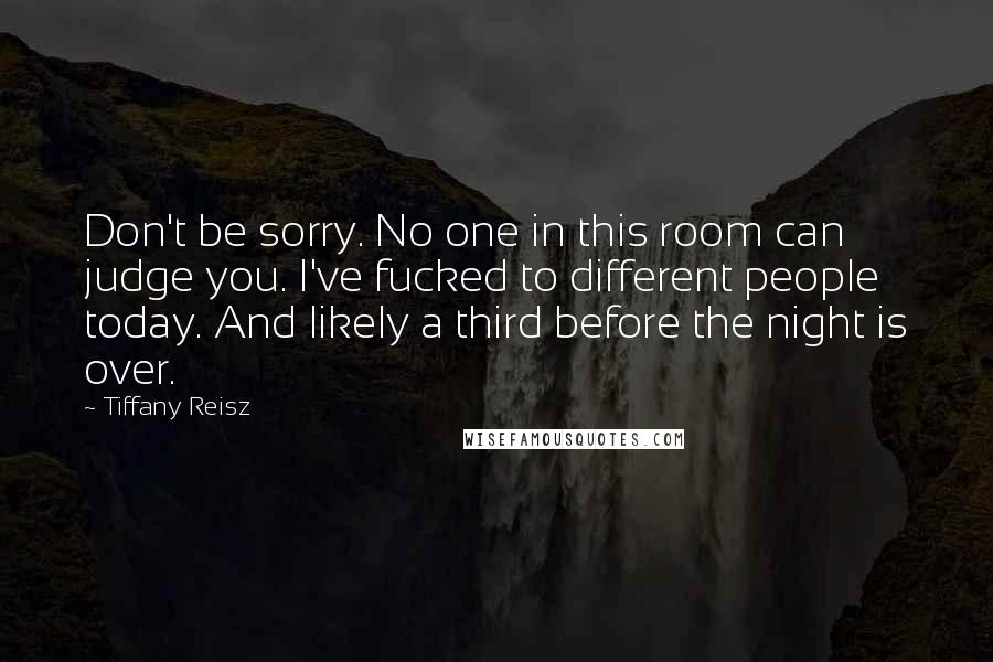 Tiffany Reisz Quotes: Don't be sorry. No one in this room can judge you. I've fucked to different people today. And likely a third before the night is over.