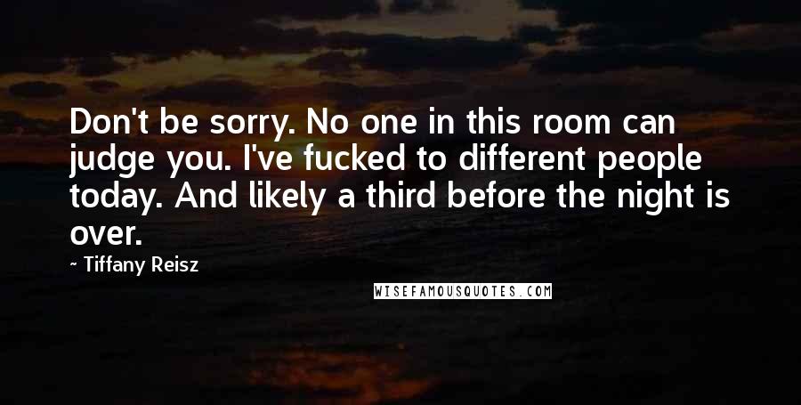 Tiffany Reisz Quotes: Don't be sorry. No one in this room can judge you. I've fucked to different people today. And likely a third before the night is over.