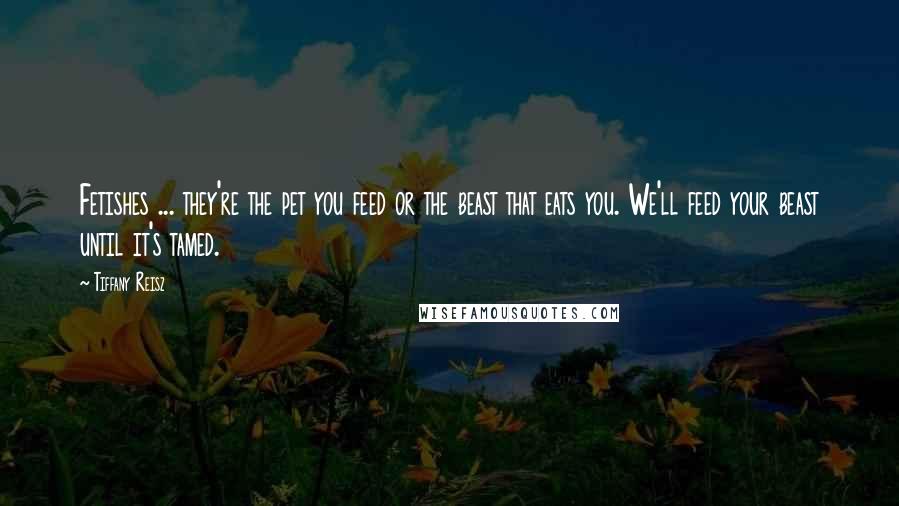 Tiffany Reisz Quotes: Fetishes ... they're the pet you feed or the beast that eats you. We'll feed your beast until it's tamed.