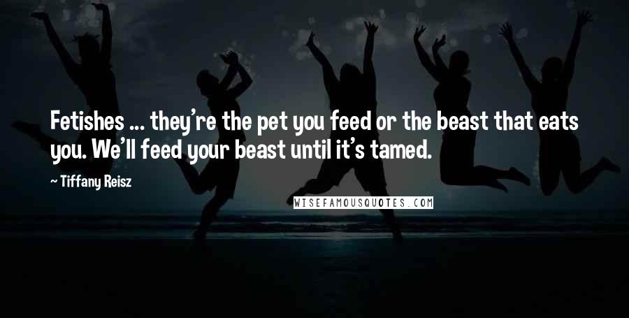 Tiffany Reisz Quotes: Fetishes ... they're the pet you feed or the beast that eats you. We'll feed your beast until it's tamed.