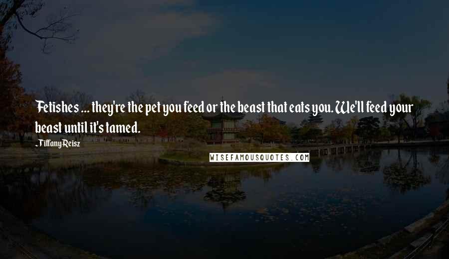 Tiffany Reisz Quotes: Fetishes ... they're the pet you feed or the beast that eats you. We'll feed your beast until it's tamed.