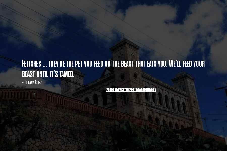 Tiffany Reisz Quotes: Fetishes ... they're the pet you feed or the beast that eats you. We'll feed your beast until it's tamed.