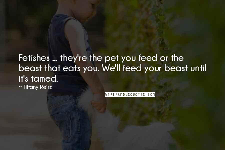 Tiffany Reisz Quotes: Fetishes ... they're the pet you feed or the beast that eats you. We'll feed your beast until it's tamed.