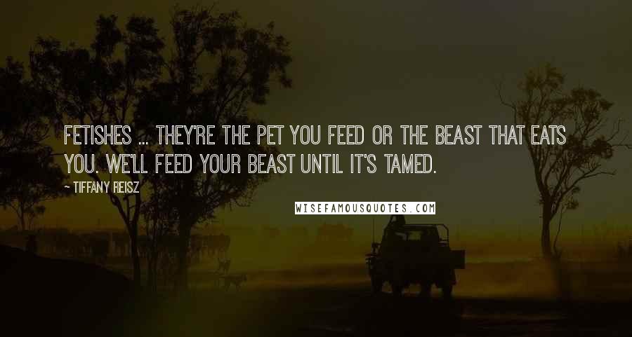 Tiffany Reisz Quotes: Fetishes ... they're the pet you feed or the beast that eats you. We'll feed your beast until it's tamed.