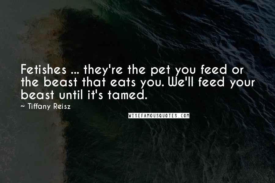 Tiffany Reisz Quotes: Fetishes ... they're the pet you feed or the beast that eats you. We'll feed your beast until it's tamed.