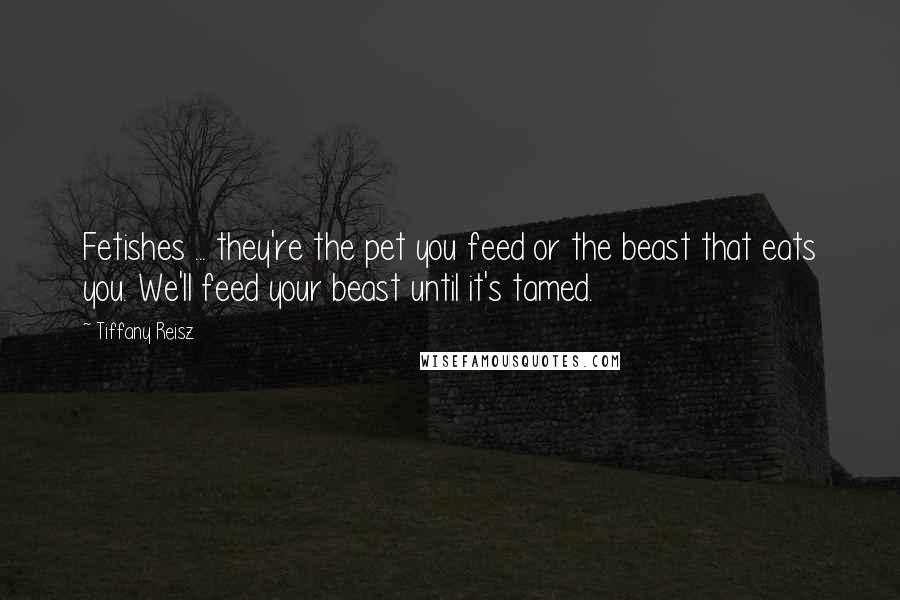 Tiffany Reisz Quotes: Fetishes ... they're the pet you feed or the beast that eats you. We'll feed your beast until it's tamed.