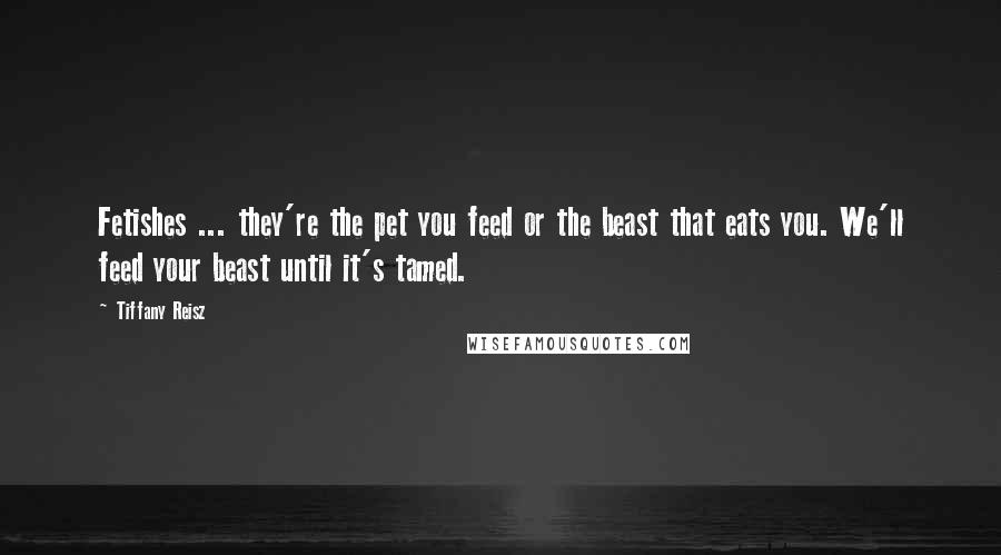 Tiffany Reisz Quotes: Fetishes ... they're the pet you feed or the beast that eats you. We'll feed your beast until it's tamed.