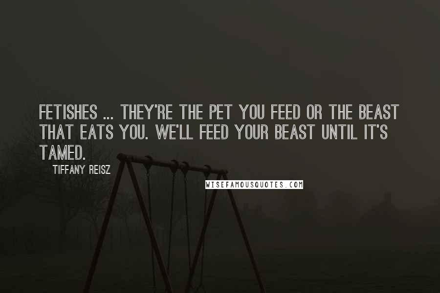 Tiffany Reisz Quotes: Fetishes ... they're the pet you feed or the beast that eats you. We'll feed your beast until it's tamed.