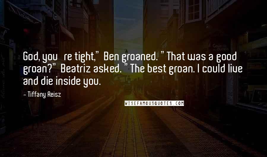Tiffany Reisz Quotes: God, you're tight," Ben groaned. "That was a good groan?" Beatriz asked. "The best groan. I could live and die inside you.