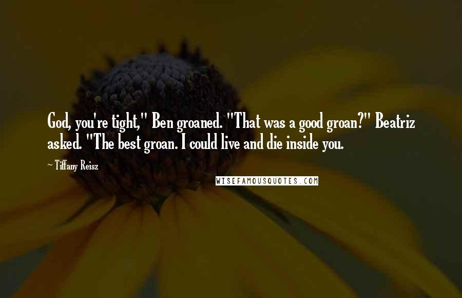 Tiffany Reisz Quotes: God, you're tight," Ben groaned. "That was a good groan?" Beatriz asked. "The best groan. I could live and die inside you.