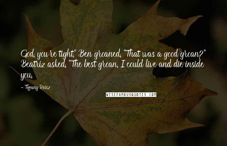 Tiffany Reisz Quotes: God, you're tight," Ben groaned. "That was a good groan?" Beatriz asked. "The best groan. I could live and die inside you.