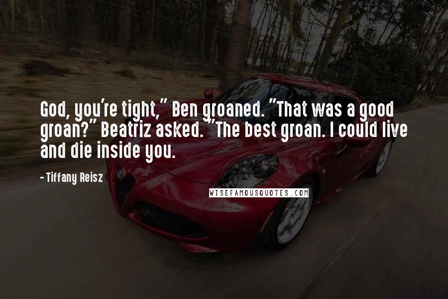 Tiffany Reisz Quotes: God, you're tight," Ben groaned. "That was a good groan?" Beatriz asked. "The best groan. I could live and die inside you.