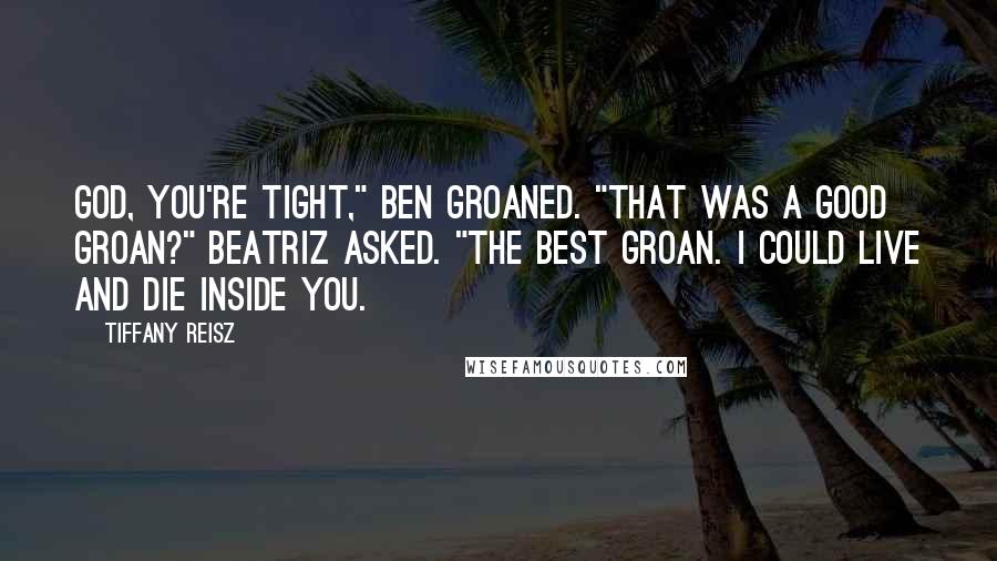 Tiffany Reisz Quotes: God, you're tight," Ben groaned. "That was a good groan?" Beatriz asked. "The best groan. I could live and die inside you.