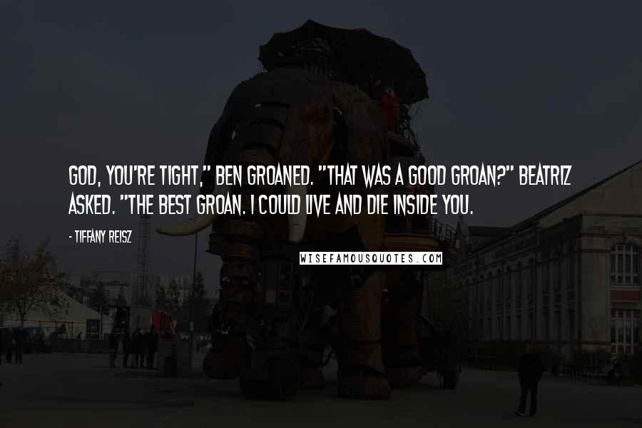 Tiffany Reisz Quotes: God, you're tight," Ben groaned. "That was a good groan?" Beatriz asked. "The best groan. I could live and die inside you.