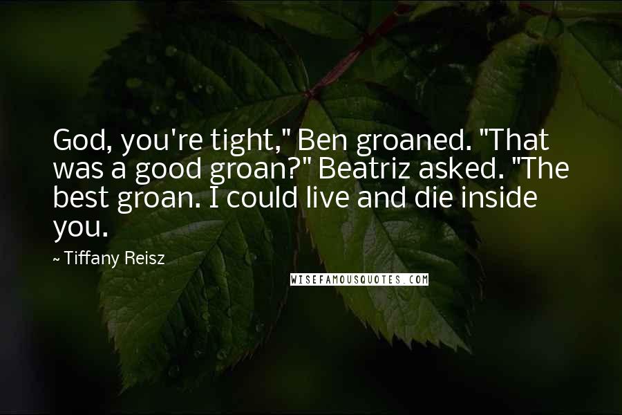 Tiffany Reisz Quotes: God, you're tight," Ben groaned. "That was a good groan?" Beatriz asked. "The best groan. I could live and die inside you.