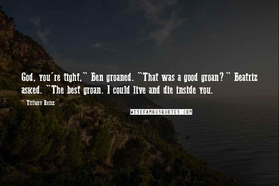 Tiffany Reisz Quotes: God, you're tight," Ben groaned. "That was a good groan?" Beatriz asked. "The best groan. I could live and die inside you.