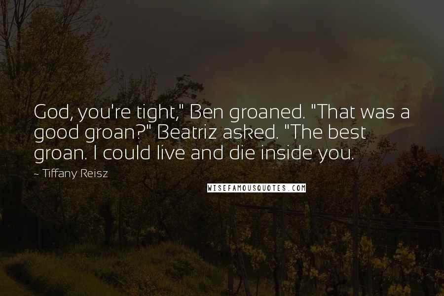 Tiffany Reisz Quotes: God, you're tight," Ben groaned. "That was a good groan?" Beatriz asked. "The best groan. I could live and die inside you.