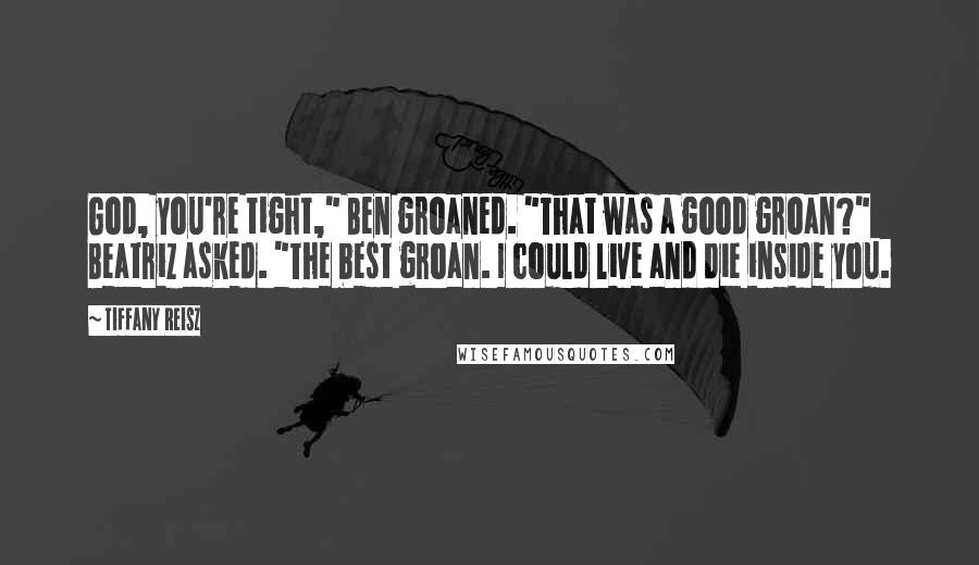 Tiffany Reisz Quotes: God, you're tight," Ben groaned. "That was a good groan?" Beatriz asked. "The best groan. I could live and die inside you.