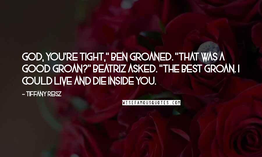 Tiffany Reisz Quotes: God, you're tight," Ben groaned. "That was a good groan?" Beatriz asked. "The best groan. I could live and die inside you.