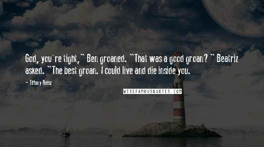 Tiffany Reisz Quotes: God, you're tight," Ben groaned. "That was a good groan?" Beatriz asked. "The best groan. I could live and die inside you.