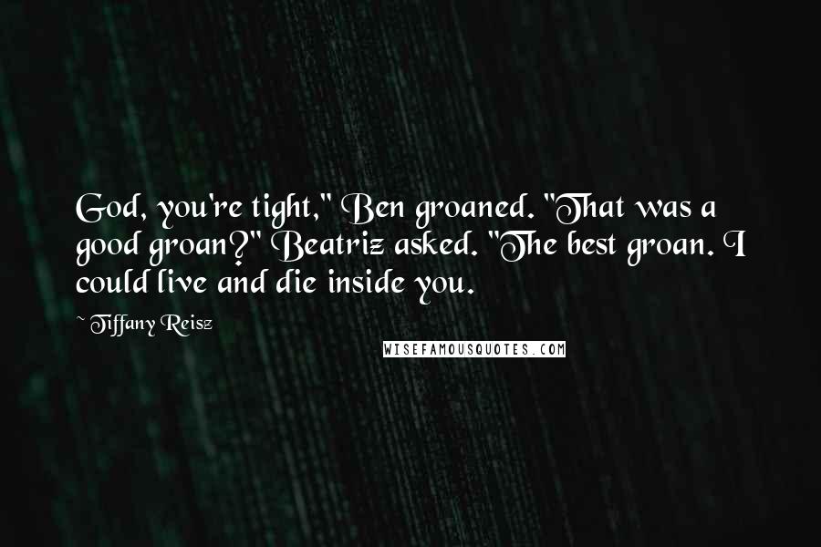 Tiffany Reisz Quotes: God, you're tight," Ben groaned. "That was a good groan?" Beatriz asked. "The best groan. I could live and die inside you.