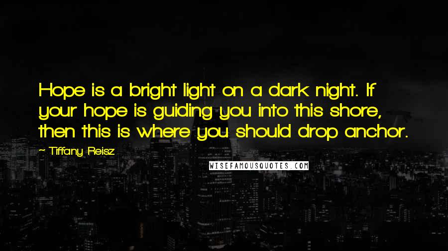 Tiffany Reisz Quotes: Hope is a bright light on a dark night. If your hope is guiding you into this shore, then this is where you should drop anchor.